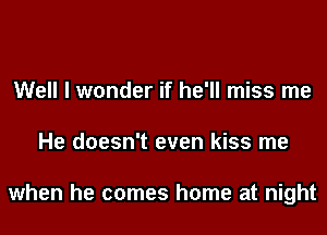 Well I wonder if he'll miss me
He doesn't even kiss me

when he comes home at night