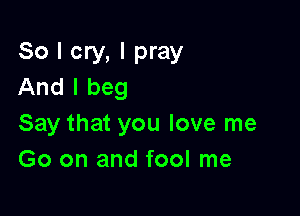 So I cry, I pray
And I beg

Say that you love me
Go on and fool me