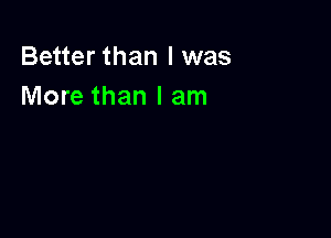 Better than I was
More than I am