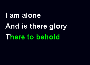 I am alone
And is there glory

There to behold