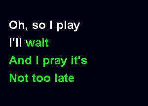 Oht so I play
I'll wait

And I pray it's
Not too late