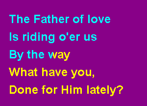 The Father of love
ls riding o'er us

By the way
What have you,
Done for Him lately?