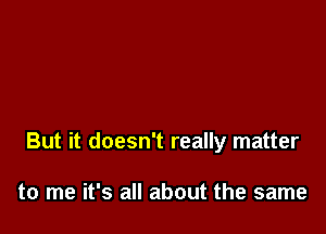 But it doesn't really matter

to me it's all about the same