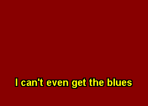 I can't even get the blues