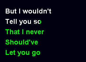 But I wouldn't
Tell you so

That I never
Should've
Let you go