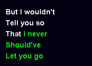 But I wouldn't
Tell you so

That I never
Should've
Let you go