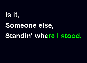 Is it,
Someone else,

Standin' where I stood,