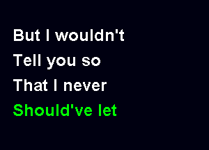 But I wouldn't
Tell you so

That I never
Should've let