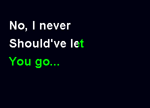 No,lnever
Should've let

You go...