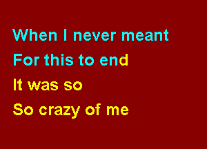 When I never meant
For this to end

It was so
So crazy of me