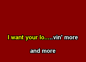 I want your lo ..... vin' more

and more