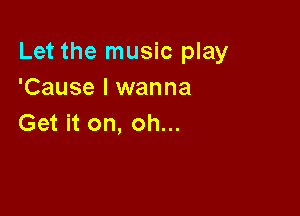 Let the music play
'Cause I wanna

Get it on, oh...