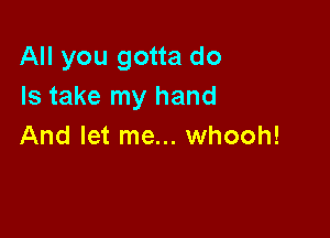 All you gotta do
Is take my hand

And let me... whooh!