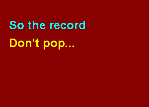 So the record
Don't pop...