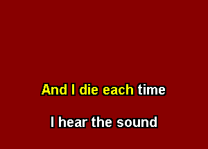 And I die each time

I hear the sound