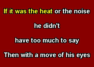 If it was the heat or the noise
he didn't

have too much to say

Then with a move of his eyes