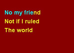 No my friend
Not if I ruled

The world