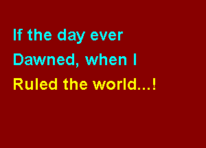 If the day ever
Dawned, when I

Ruled the world...!