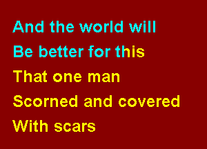 And the world will
Be better for this

That one man

Scorned and covered
With scars