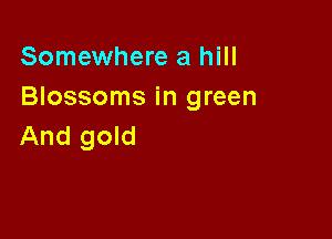 Somewhere a hill
Blossoms in green

And gold