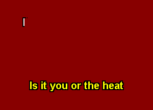 Is it you or the heat