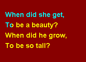 When did she get,
To be a beauty?

When did he grow,
To be so tall?