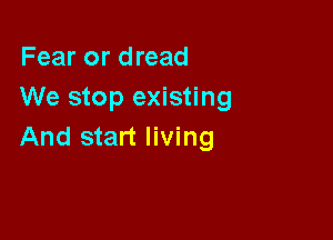 Fear or dread
We stop existing

And start living