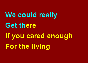 We could really
Get there

If you cared enough
For the living