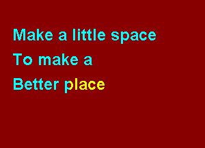 Make a little space
To make a

Better place