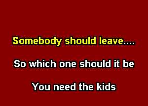 Somebody should leave....

So which one should it be

You need the kids