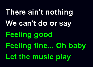 There ain't nothing
We can't do or say

Feeling good
Feeling fine... on baby
Let the music play