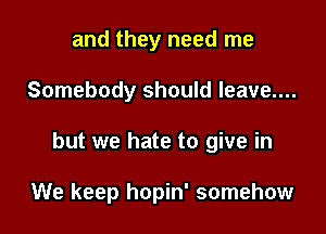 and they need me

Somebody should leave....

but we hate to give in

We keep hopin' somehow