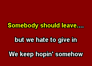 Somebody should leave....

but we hate to give in

We keep hopin' somehow