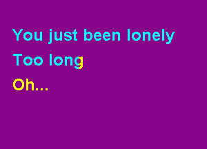 You just been lonely
Toolong

Oh...