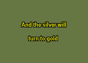 And the silver will

turn to gold