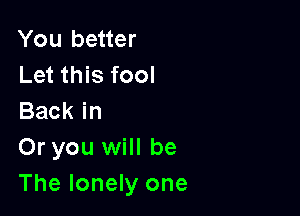 You better
Let this fool

Back in
Or you will be
The lonely one