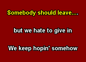 Somebody should leave....

but we hate to give in

We keep hopin' somehow