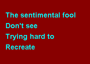 The sentimental fool
Don't see

Trying hard to
Recreate