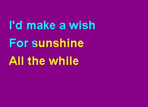 I'd make a wish
For sunshine

All the while