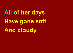 All of her days
Have gone soft

And cloudy