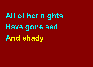All of her nights
Have gone sad

And shady
