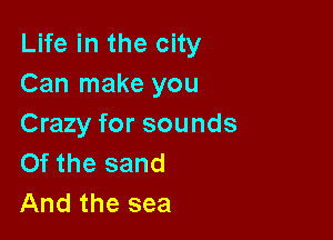 Life in the city
Can make you

Crazy for sounds
Of the sand
And the sea
