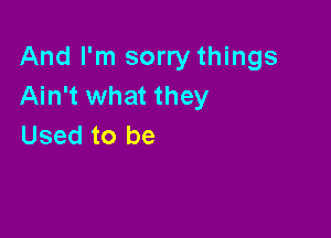 And I'm sorry things
Ain't what they

Used to be