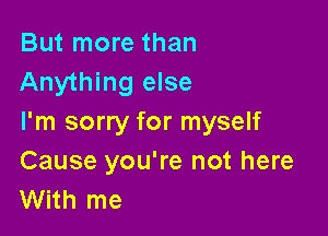 But more than
Anything else

I'm sorry for myself
Cause you're not here
With me