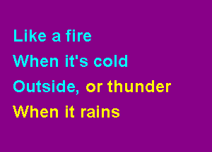 Like a fire
When it's cold

Outside, or thunder
When it rains