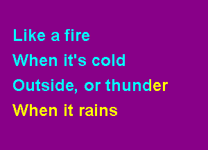 Like a fire
When it's cold

Outside, or thunder
When it rains