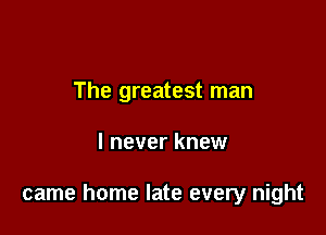 The greatest man

I never knew

came home late every night