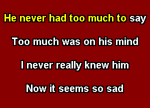 He never had too much to say
Too much was on his mind
I never really knew him

Now it seems so sad