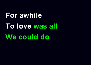 For awhile
To love was all

We could do