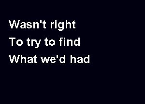 Wasn't right
To try to find

What we'd had